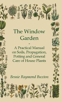 Cover image for The Window Garden - A Practical Manual On Soils, Propagation, Potting And General Care Of House Plants