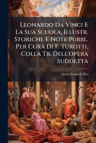 Cover image for Leonardo Da Vinci E La Sua Scuola, Illustr. Storiche E Note Pubbl. Per Cura Di F. Turotti, Colla Tr. Dell'opera Suddetta