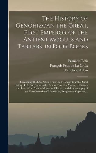 The History of Genghizcan the Great, First Emperor of the Antient Moguls and Tartars, in Four Books: Containing His Life, Advancement and Conquests, With a Short History of His Successors to the Present Time, the Manners, Customs and Laws of The...