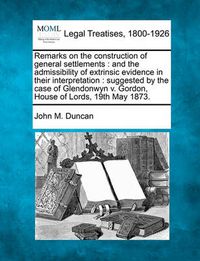 Cover image for Remarks on the Construction of General Settlements: And the Admissibility of Extrinsic Evidence in Their Interpretation: Suggested by the Case of Glendonwyn V. Gordon, House of Lords, 19th May 1873.