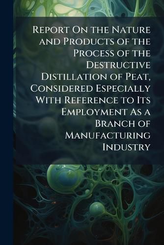 Cover image for Report On the Nature and Products of the Process of the Destructive Distillation of Peat, Considered Especially with Reference to Its Employment As a Branch of Manufacturing Industry