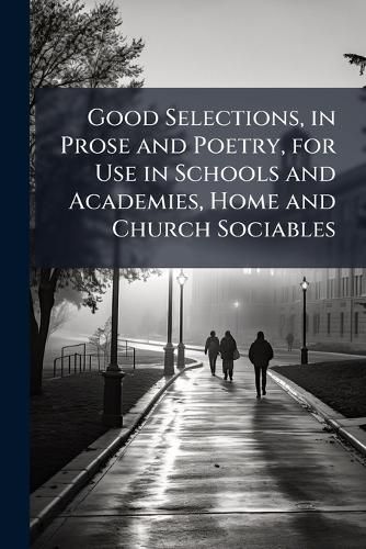 Cover image for Good Selections, in Prose and Poetry, for Use in Schools and Academies, Home and Church Sociables