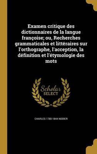 Examen Critique Des Dictionnaires de La Langue Francoise; Ou, Recherches Grammaticales Et Litteraires Sur L'Orthographe, L'Acception, La Definition Et L'Etymologie Des Mots