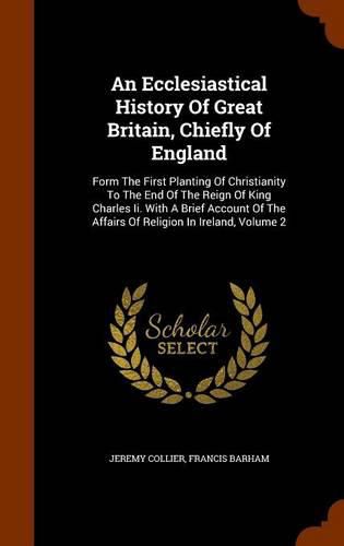 An Ecclesiastical History of Great Britain, Chiefly of England: Form the First Planting of Christianity to the End of the Reign of King Charles II. with a Brief Account of the Affairs of Religion in Ireland, Volume 2
