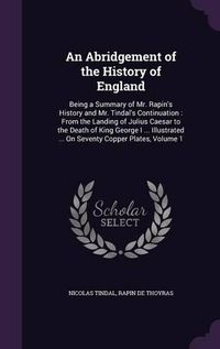 Cover image for An Abridgement of the History of England: Being a Summary of Mr. Rapin's History and Mr. Tindal's Continuation: From the Landing of Julius Caesar to the Death of King George I ... Illustrated ... on Seventy Copper Plates, Volume 1