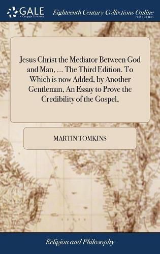 Jesus Christ the Mediator Between God and Man, ... The Third Edition. To Which is now Added, by Another Gentleman, An Essay to Prove the Credibility of the Gospel,