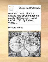 Cover image for A Sermon Preach'd at the Assizes Held at Chard, for the County of Somerset; ... April the 3D. 1716. by Richard White, ...