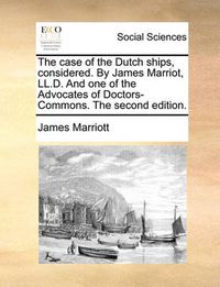 Cover image for The Case of the Dutch Ships, Considered. by James Marriot, LL.D. and One of the Advocates of Doctors-Commons. the Second Edition.