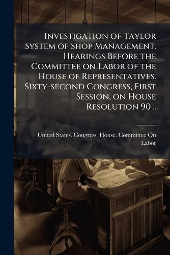 Cover image for Investigation of Taylor System of Shop Management. Hearings Before the Committee on Labor of the House of Representatives. Sixty-Second Congress, First Session, on House Resolution 90 ..
