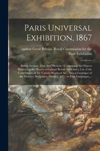 Paris Universal Exhibition, 1867: British Section: Fine Arts Division: Comprising the Objects Illustrating the History of Labour Before 1800 and a List of the Contributors of the Various Works of Art: Also a Catalogue of the Pictures, Sculptures, ...