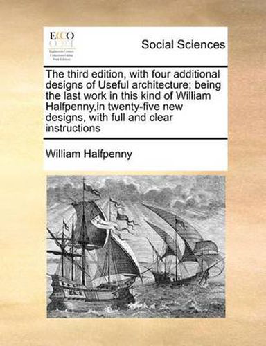 Cover image for The Third Edition, with Four Additional Designs of Useful Architecture; Being the Last Work in This Kind of William Halfpenny, in Twenty-Five New Designs, with Full and Clear Instructions