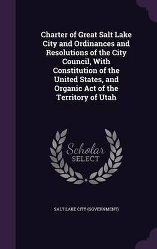 Cover image for Charter of Great Salt Lake City and Ordinances and Resolutions of the City Council, with Constitution of the United States, and Organic Act of the Territory of Utah