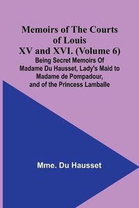 Cover image for Memoirs of the Courts of Louis XV and XVI. (Volume 6); Being secret memoirs of Madame Du Hausset, lady's maid to Madame de Pompadour, and of the Princess Lamballe