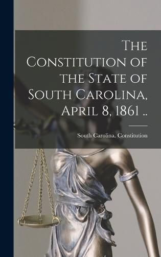 Cover image for The Constitution of the State of South Carolina, April 8, 1861 ..