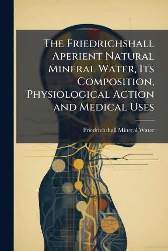 Cover image for The Friedrichshall Aperient Natural Mineral Water, Its Composition, Physiological Action and Medical Uses