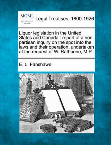 Cover image for Liquor Legislation in the United States and Canada: Report of a Non-Partisan Inquiry on the Spot Into the Laws and Their Operation, Undertaken at the Request of W. Rathbone, M.P..