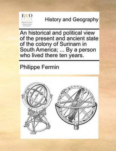 An Historical and Political View of the Present and Ancient State of the Colony of Surinam in South America; ... by a Person Who Lived There Ten Years.