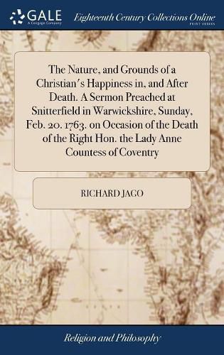 Cover image for The Nature, and Grounds of a Christian's Happiness in, and After Death. A Sermon Preached at Snitterfield in Warwickshire, Sunday, Feb. 20. 1763. on Occasion of the Death of the Right Hon. the Lady Anne Countess of Coventry