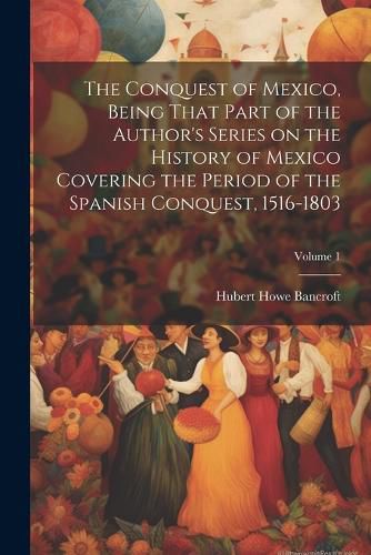 Cover image for The Conquest of Mexico, Being That Part of the Author's Series on the History of Mexico Covering the Period of the Spanish Conquest, 1516-1803; Volume 1