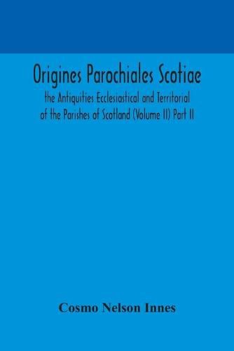 Origines Parochiales Scotiae. the Antiquities Ecclesiastical and Territorial of the Parishes of Scotland (Volume II) Part II.