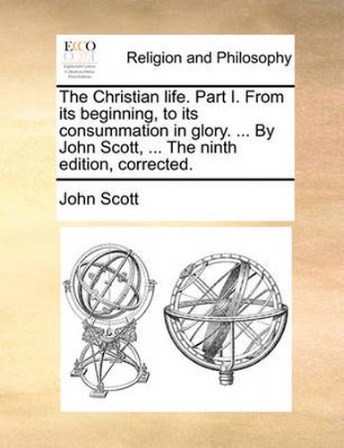 Cover image for The Christian Life. Part I. from Its Beginning, to Its Consummation in Glory. ... by John Scott, ... the Ninth Edition, Corrected.