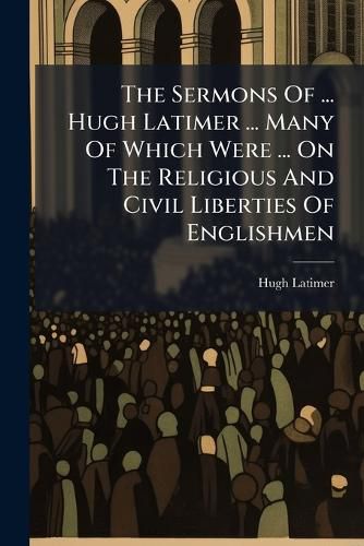 Cover image for The Sermons Of ... Hugh Latimer ... Many Of Which Were ... On The Religious And Civil Liberties Of Englishmen
