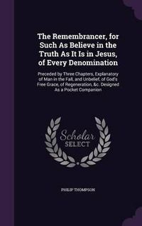 Cover image for The Remembrancer, for Such as Believe in the Truth as It Is in Jesus, of Every Denomination: Preceded by Three Chapters, Explanatory of Man in the Fall, and Unbelief, of God's Free Grace, of Regeneration, &C. Designed as a Pocket Companion