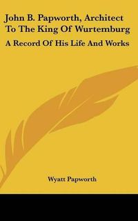 Cover image for John B. Papworth, Architect to the King of Wurtemburg: A Record of His Life and Works