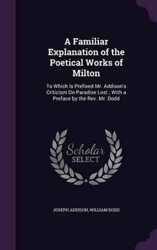 A Familiar Explanation of the Poetical Works of Milton: To Which Is Prefixed Mr. Addison's Criticism on Paradise Lost; With a Preface by the REV. Mr. Dodd