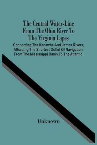 Cover image for The Central Water-Line From The Ohio River To The Virginia Capes: Connecting The Kanawha And James Rivers, Affording The Shortest Outlet Of Navigation From The Mississippi Basin To The Atlantic