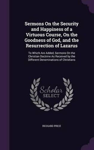 Sermons on the Security and Happiness of a Virtuous Course, on the Goodness of God, and the Resurrection of Lazarus: To Which Are Added, Sermons on the Christian Doctrine as Received by the Different Denominations of Christians