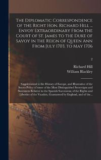 Cover image for The Diplomatic Correspondence of the Right Hon. Richard Hill ... Envoy Extraordinary From the Court of St. James to the Duke of Savoy in the Reign of Queen Ann From July 1703, to May 1706; Supplemental to the History of Europe, and Illustrative of The...; 2