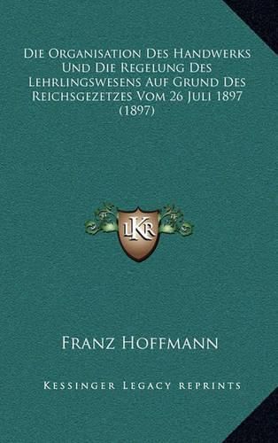 Die Organisation Des Handwerks Und Die Regelung Des Lehrlingswesens Auf Grund Des Reichsgezetzes Vom 26 Juli 1897 (1897)