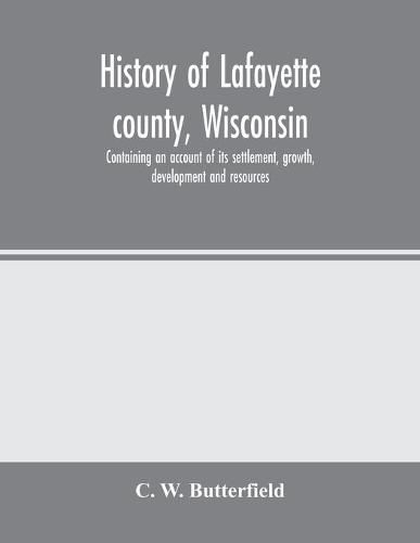 Cover image for History of Lafayette county, Wisconsin, containing an account of its settlement, growth, development and resources; an extensive and minute sketch of its cities, towns and villages-its war record, biographical sketches, portraits of prominent men and early
