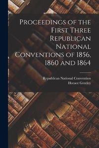 Cover image for Proceedings of the First Three Republican National Conventions of 1856, 1860 and 1864