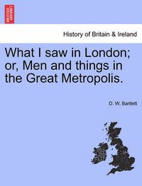 Cover image for What I Saw in London; Or, Men and Things in the Great Metropolis.