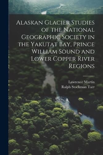 Alaskan Glacier Studies of the National Geographic Society in the Yakutat Bay, Prince William Sound and Lower Copper River Regions