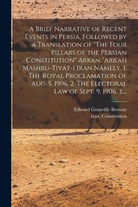 Cover image for A Brief Narrative of Recent Events in Persia, Followed by a Translation of The Four Pillars of the Persian Constitution Arkan. 'Arb'ah Mashru-tiyat-i Iran Namely, 1. The Royal Proclamation of Aug. 5, 1906. 2. The Electoral Law of Sept. 9, 1906. 3....