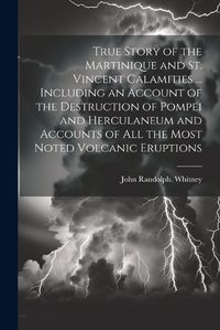 Cover image for True Story of the Martinique and St. Vincent Calamities ... Including an Account of the Destruction of Pompei and Herculaneum and Accounts of All the Most Noted Volcanic Eruptions