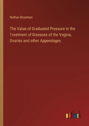 Cover image for The Value of Graduated Pressure in the Treatment of Diseases of the Vagina, Ovaries and other Appendages