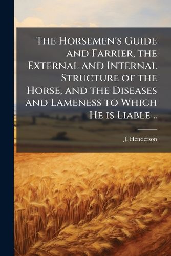 Cover image for The Horsemen's Guide and Farrier, the External and Internal Structure of the Horse, and the Diseases and Lameness to Which He is Liable ..