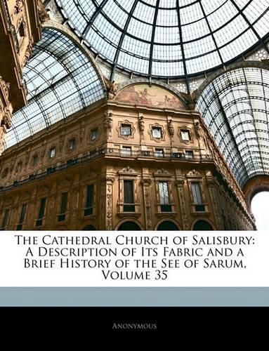 Cover image for The Cathedral Church of Salisbury: A Description of Its Fabric and a Brief History of the See of Sarum, Volume 35