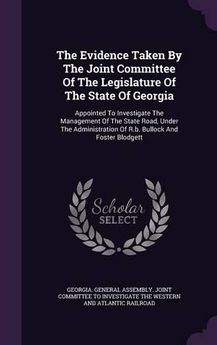 Cover image for The Evidence Taken by the Joint Committee of the Legislature of the State of Georgia: Appointed to Investigate the Management of the State Road, Under the Administration of R.B. Bullock and Foster Blodgett