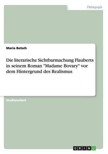 Cover image for Die literarische Sichtbarmachung Flauberts in seinem Roman Madame Bovary vor dem Hintergrund des Realismus