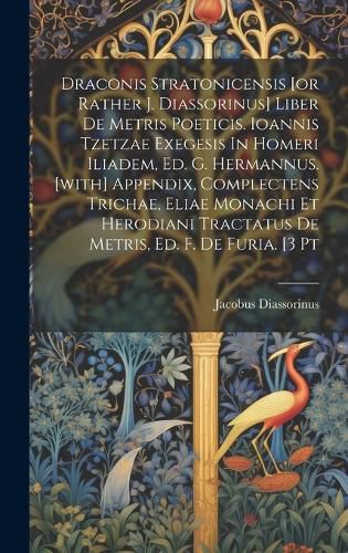 Cover image for Draconis Stratonicensis [or Rather J. Diassorinus] Liber De Metris Poeticis. Ioannis Tzetzae Exegesis In Homeri Iliadem, Ed. G. Hermannus. [with] Appendix, Complectens Trichae, Eliae Monachi Et Herodiani Tractatus De Metris, Ed. F. De Furia. [3 Pt