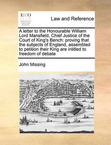 Cover image for A Letter to the Honourable William Lord Mansfield, Chief Justice of the Court of King's Bench: Proving That the Subjects of England, Assembled to Petition Their King Are Intitled to Freedom of Debate