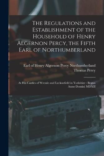 The Regulations and Establishment of the Household of Henry Algernon Percy, the Fifth Earl of Northumberland [microform]: at His Castles of Wressle and Leckonfield in Yorkshire: Begun Anno Domini MDXII