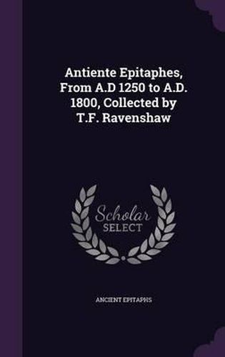 Antiente Epitaphes, from A.D 1250 to A.D. 1800, Collected by T.F. Ravenshaw