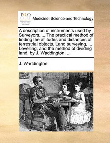 Cover image for A Description of Instruments Used by Surveyors. ... the Practical Method of Finding the Altitudes and Distances of Terrestrial Objects. Land Surveying, ... Levelling, and the Method of Dividing Land, by J. Waddington, ...