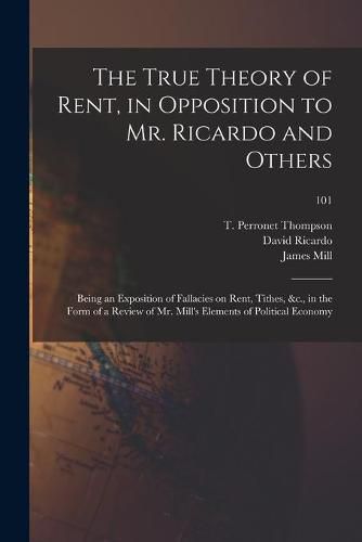 The True Theory of Rent, in Opposition to Mr. Ricardo and Others: Being an Exposition of Fallacies on Rent, Tithes, &c., in the Form of a Review of Mr. Mill's Elements of Political Economy; 101